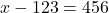 x - 123 = 456