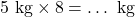 5 \text{ kg} \times 8 = \dots \text{ kg}
